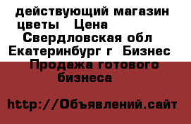 действующий магазин цветы › Цена ­ 490 000 - Свердловская обл., Екатеринбург г. Бизнес » Продажа готового бизнеса   